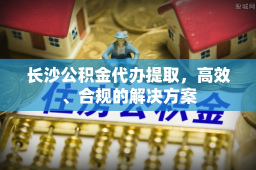 禄劝长沙公积金代办提取，高效、合规的解决方案