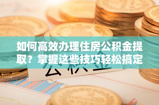 禄劝如何高效办理住房公积金提取？掌握这些技巧轻松搞定