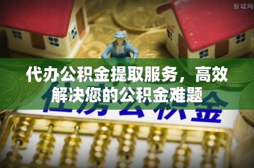 禄劝代办公积金提取服务，高效解决您的公积金难题