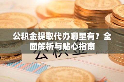 禄劝公积金提取代办哪里有？全面解析与贴心指南