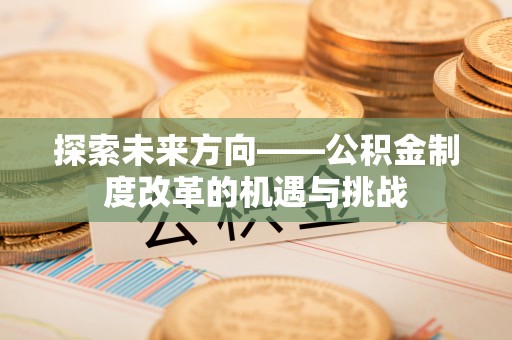 禄劝探索未来方向——公积金制度改革的机遇与挑战