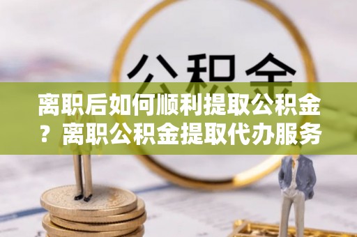 禄劝离职后如何顺利提取公积金？离职公积金提取代办服务帮你搞定！