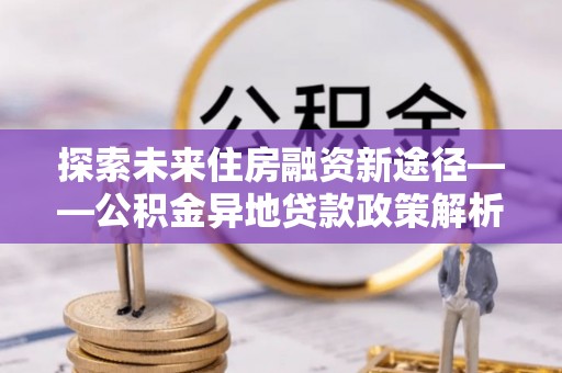禄劝探索未来住房融资新途径——公积金异地贷款政策解析与实践