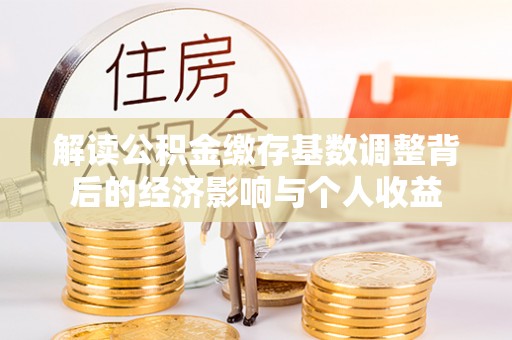 禄劝解读公积金缴存基数调整背后的经济影响与个人收益