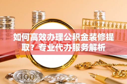 禄劝如何高效办理公积金装修提取？专业代办服务解析