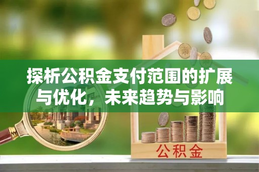 禄劝探析公积金支付范围的扩展与优化，未来趋势与影响