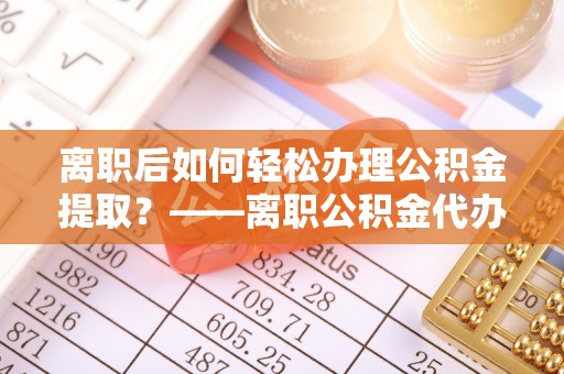 禄劝离职后如何轻松办理公积金提取？——离职公积金代办提取服务详解