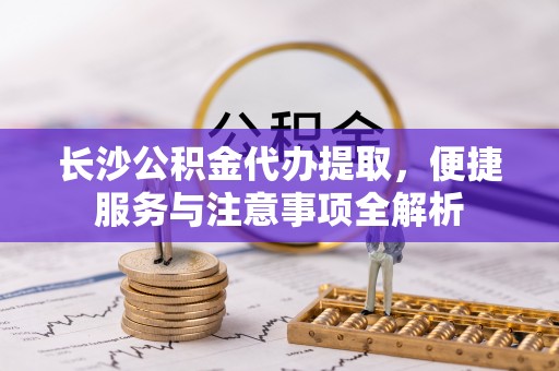 禄劝长沙公积金代办提取，便捷服务与注意事项全解析