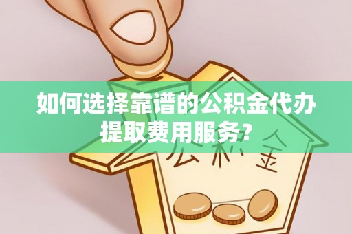 禄劝如何选择靠谱的公积金代办提取费用服务？