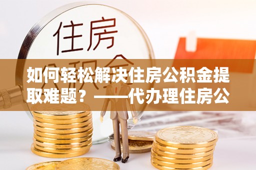 禄劝如何轻松解决住房公积金提取难题？——代办理住房公积金提取服务解析