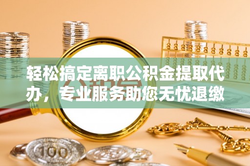 禄劝轻松搞定离职公积金提取代办，专业服务助您无忧退缴