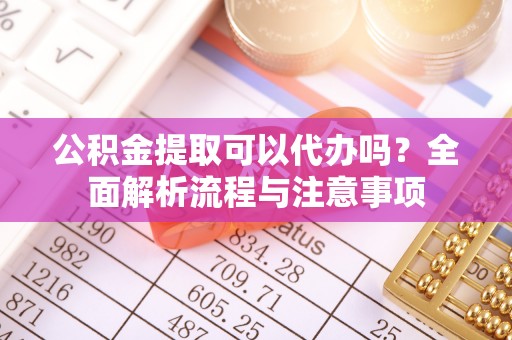 禄劝公积金提取可以代办吗？全面解析流程与注意事项