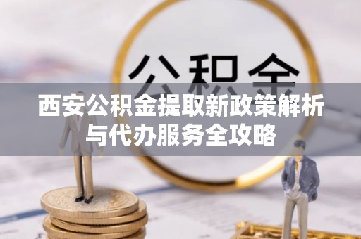 禄劝西安公积金提取新政策解析与代办服务全攻略