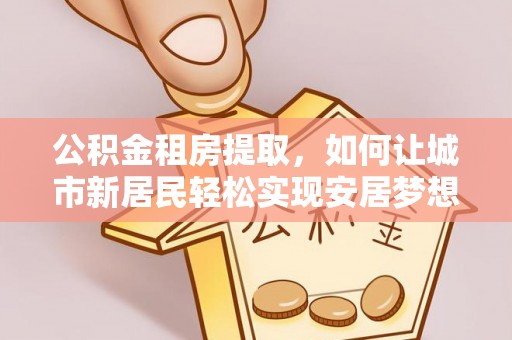 禄劝公积金租房提取，如何让城市新居民轻松实现安居梦想
