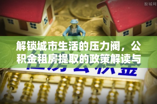 禄劝解锁城市生活的压力阀，公积金租房提取的政策解读与实践指南