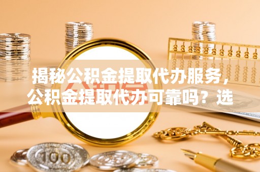 禄劝揭秘公积金提取代办服务，公积金提取代办可靠吗？选择需谨慎