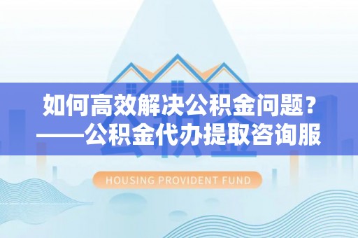 禄劝如何高效解决公积金问题？——公积金代办提取咨询服务指南