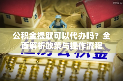 禄劝公积金提取可以代办吗？全面解析政策与操作流程