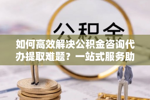 禄劝如何高效解决公积金咨询代办提取难题？一站式服务助您轻松搞定