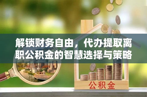 禄劝解锁财务自由，代办提取离职公积金的智慧选择与策略