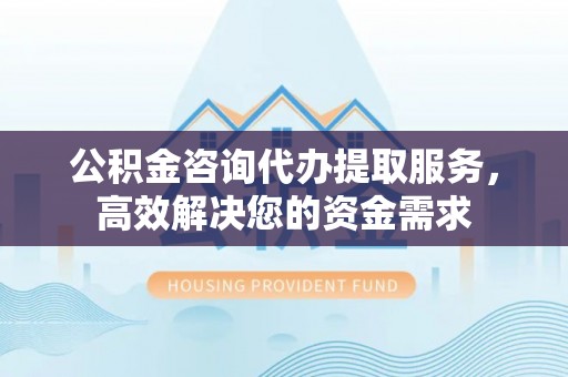禄劝公积金咨询代办提取服务，高效解决您的资金需求