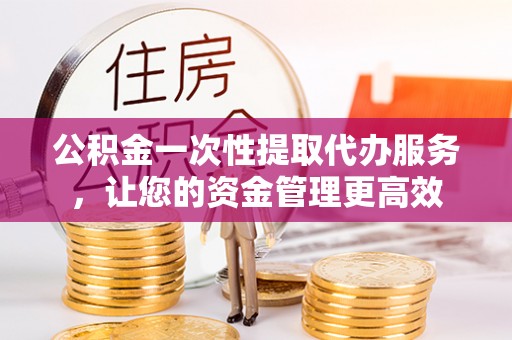 禄劝公积金一次性提取代办服务，让您的资金管理更高效