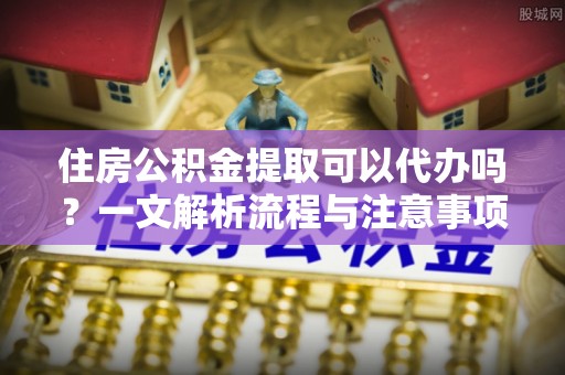 禄劝住房公积金提取可以代办吗？一文解析流程与注意事项