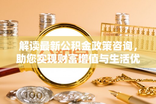 禄劝解读最新公积金政策咨询，助您实现财富增值与生活优化
