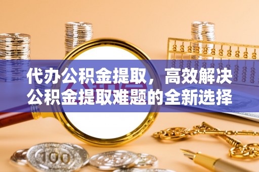禄劝代办公积金提取，高效解决公积金提取难题的全新选择