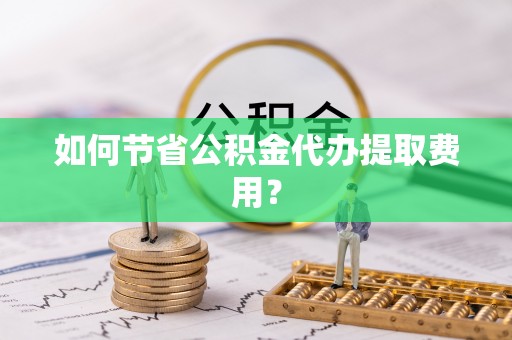 禄劝如何节省公积金代办提取费用？