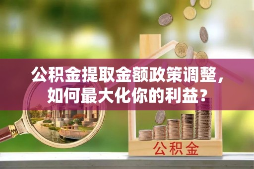 禄劝公积金提取金额政策调整，如何最大化你的利益？