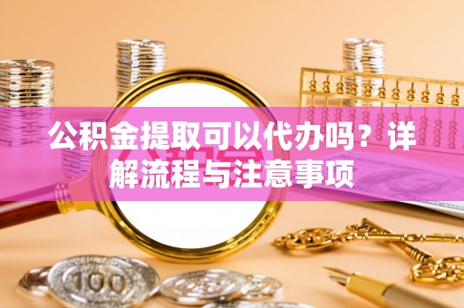禄劝公积金提取可以代办吗？详解流程与注意事项