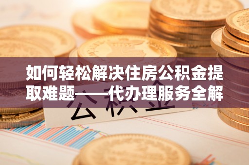 禄劝如何轻松解决住房公积金提取难题——代办理服务全解析