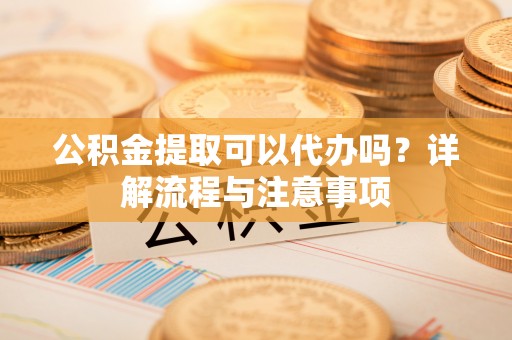 禄劝公积金提取可以代办吗？详解流程与注意事项