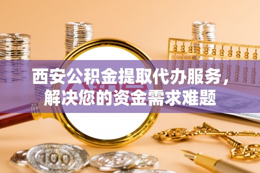 禄劝西安公积金提取代办服务，解决您的资金需求难题