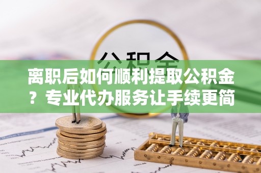 禄劝离职后如何顺利提取公积金？专业代办服务让手续更简单