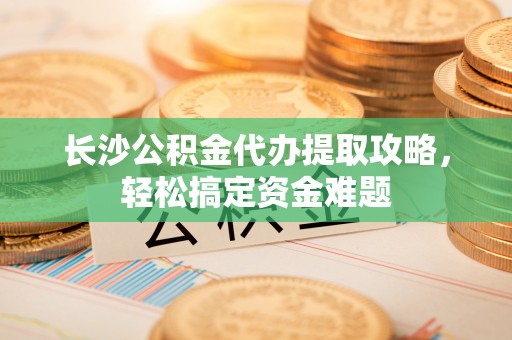 禄劝长沙公积金代办提取攻略，轻松搞定资金难题