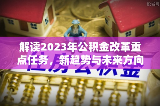 禄劝解读2023年公积金改革重点任务，新趋势与未来方向