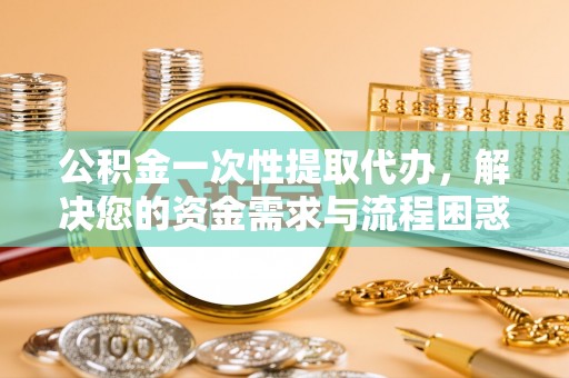 禄劝公积金一次性提取代办，解决您的资金需求与流程困惑