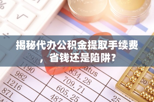 禄劝揭秘代办公积金提取手续费，省钱还是陷阱？