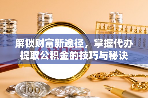 禄劝解锁财富新途径，掌握代办提取公积金的技巧与秘诀