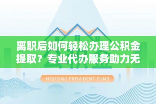 禄劝离职后如何轻松办理公积金提取？专业代办服务助力无忧