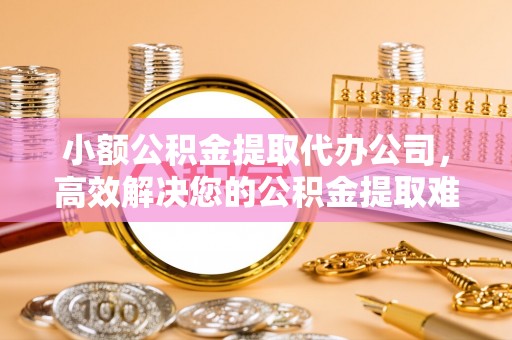 禄劝小额公积金提取代办公司，高效解决您的公积金提取难题