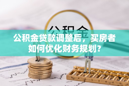 禄劝公积金贷款调整后，买房者如何优化财务规划？