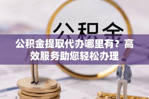 禄劝公积金提取代办哪里有？高效服务助您轻松办理