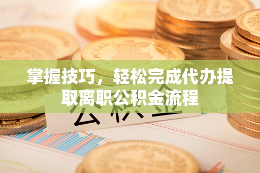 禄劝掌握技巧，轻松完成代办提取离职公积金流程