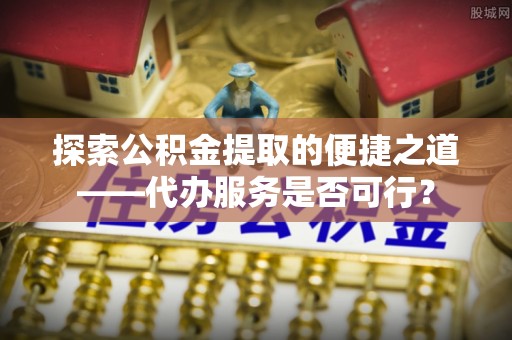 禄劝探索公积金提取的便捷之道——代办服务是否可行？