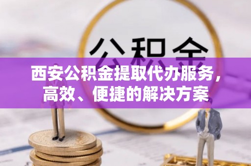 禄劝西安公积金提取代办服务，高效、便捷的解决方案