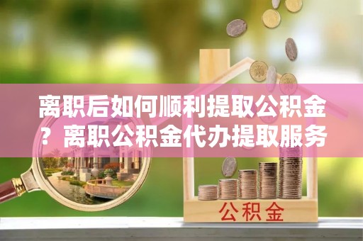 禄劝离职后如何顺利提取公积金？离职公积金代办提取服务助力无忧办理