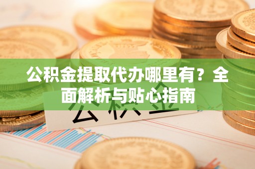 禄劝公积金提取代办哪里有？全面解析与贴心指南